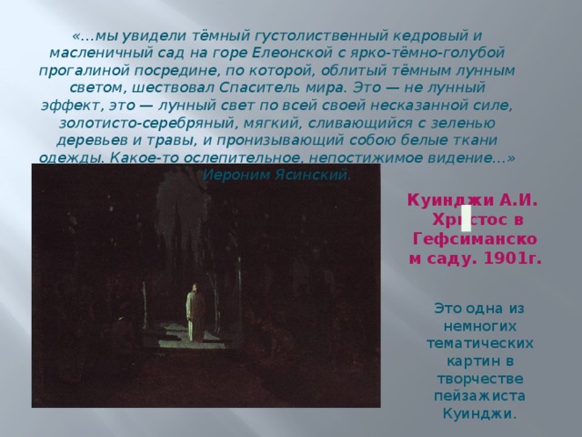 «…мы увидели тёмный густолиственный кедровый и масленичный сад на горе Елеонской с ярко-тёмно-голубой прогалиной посредине, по которой, облитый тёмным лунным светом, шествовал Спаситель мира. Это — не лунный эффект, это — лунный свет по всей своей несказанной силе, золотисто-серебряный, мягкий, сливающийся с зеленью деревьев и травы, и пронизывающий собою белые ткани одежды. Какое-то ослепительное, непостижимое видение…» Иероним Ясинский. Куинджи А.И.  Христос в Гефсиманском саду. 1901г. Это одна из немногих тематических картин в творчестве пейзажиста Куинджи. 