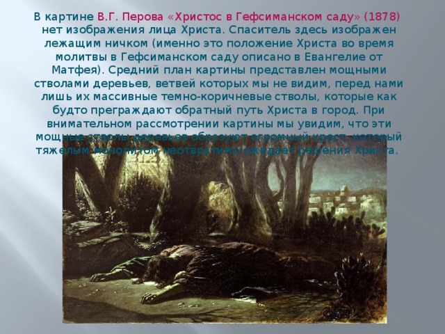 В картине В.Г. Перова «Христос в Гефсиманском саду» (1878) нет изображения лица Христа. Спаситель здесь изображен лежащим ничком (именно это положение Христа во время молитвы в Гефсиманском саду описано в Евангелие от Матфея). Средний план картины представлен мощными стволами деревьев, ветвей которых мы не видим, перед нами лишь их массивные темно-коричневые стволы, которые как будто преграждают обратный путь Христа в город. При внимательном рассмотрении картины мы увидим, что эти мощные стволы деревьев образуют огромный крест, который тяжелым монолитом неотвратимо ожидает решения Христа. 