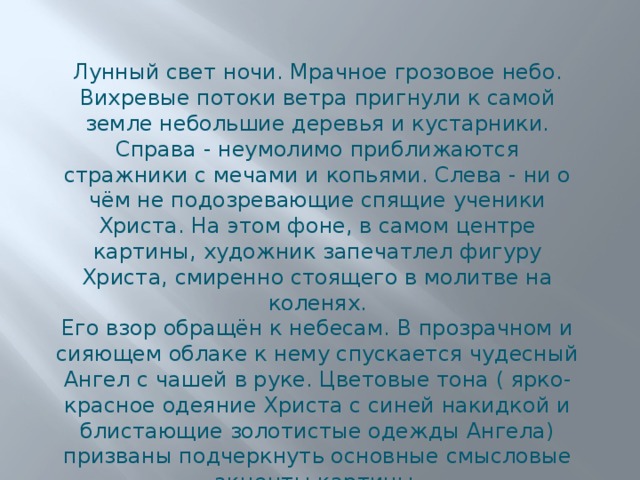Лунный свет ночи. Мрачное грозовое небо. Вихревые потоки ветра пригнули к самой земле небольшие деревья и кустарники. Справа - неумолимо приближаются стражники с мечами и копьями. Слева - ни о чём не подозревающие спящие ученики Христа. На этом фоне, в самом центре картины, художник запечатлел фигуру Христа, смиренно стоящего в молитве на коленях. Его взор обращён к небесам. В прозрачном и сияющем облаке к нему спускается чудесный Ангел с чашей в руке. Цветовые тона ( ярко-красное одеяние Христа с синей накидкой и блистающие золотистые одежды Ангела) призваны подчеркнуть основные смысловые акценты картины. 