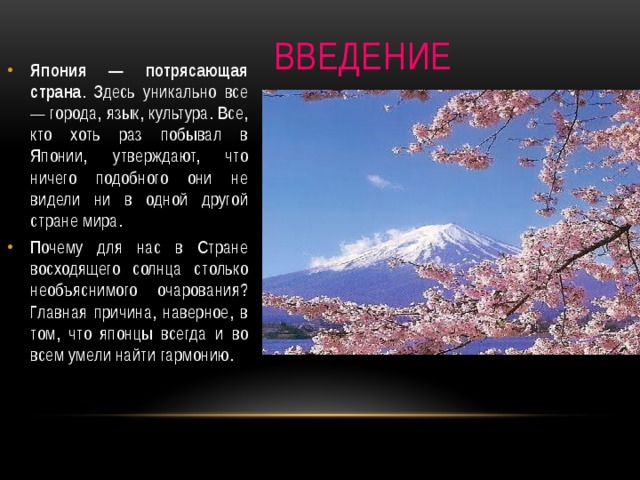 Введение Япония — потрясающая страна . Здесь уникально все — города, язык, культура. Все, кто хоть раз побывал в Японии, утверждают, что ничего подобного они не видели ни в одной другой стране мира. Почему для нас в Стране восходящего солнца столько необъяснимого очарования? Главная причина, наверное, в том, что японцы всегда и во всем умели найти гармонию. 