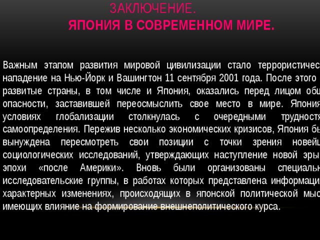 Заключение    Заключение.   Япония в современном мире.   Важным этапом развития мировой цивилизации стало террористическое нападение на Нью-Йорк и Вашингтон 11 сентября 2001 года. После этого все развитые страны, в том числе и Япония, оказались перед лицом общей опасности, заставившей переосмыслить свое место в мире. Япония в условиях глобализации столкнулась с очередными трудностями самоопределения. Пережив несколько экономических кризисов, Япония была вынуждена пересмотреть свои позиции с точки зрения новейших социологических исследований, утверждающих наступление новой эры — эпохи «после Америки». Вновь были организованы специальные исследовательские группы, в работах которых представлена информация о характерных изменениях, происходящих в японской политической мысли, имеющих влияние на формирование внешнеполитического курса. 
