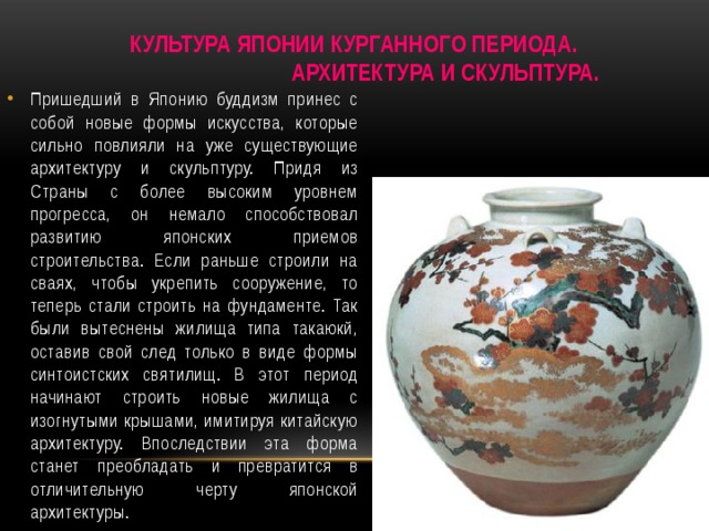 Культура Японии курганного периода. Архитектура и скульптура. Пришедший в Японию буддизм принес с собой новые формы искусства, которые сильно повлияли на уже существующие архитектуру и скульптуру. Придя из Страны с более высоким уровнем прогресса, он немало способствовал развитию японских приемов строительства. Если раньше строили на сваях, чтобы укрепить сооружение, то теперь стали строить на фундаменте. Так были вытеснены жилища типа такаюкй, оставив свой след только в виде формы синтоистских святилищ. В этот период начинают строить новые жилища с изогнутыми крышами, имитируя китайскую архитектуру. Впоследствии эта форма станет преобладать и превратится в отличительную черту японской архитектуры. 