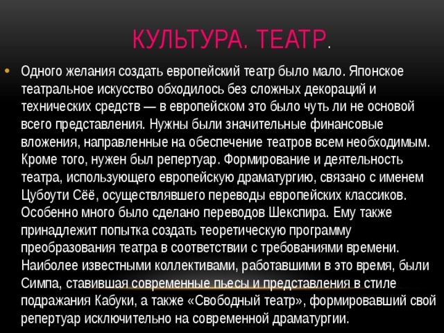  Культура. Театр . Одного желания создать европейский театр было мало. Японское театральное искусство обходилось без сложных декораций и технических средств — в европейском это было чуть ли не основой всего представления. Нужны были значительные финансовые вложения, направленные на обеспечение театров всем необходимым. Кроме того, нужен был репертуар. Формирование и деятельность театра, использующего европейскую драматургию, связано с именем Цубоути Сёё, осуществлявшего переводы европейских классиков. Особенно много было сделано переводов Шекспира. Ему также принадлежит попытка создать теоретическую программу преобразования театра в соответствии с требованиями времени. Наиболее известными коллективами, работавшими в это время, были Симпа, ставившая современные пьесы и представления в стиле подражания Кабуки, а также «Свободный театр», формировавший свой репертуар исключительно на современной драматургии. 