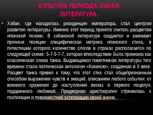    Культура периода Хэйан  Литература.   Хэйан, где находилась резиденция императора, стал центром развития литературы. Именно этот период принято считать расцветом японской поэзии. В хэйанской литературе создается и занимает прочные позиции специфическая метрика японского стиха, в пятистишии которого количество слогов в строках располагается по следующей схеме: 5-7-5-7-7, которая впоследствии была признана как классическая схема танка. Выдающимся памятником литературы того времени стала поэтическая антология «Кокинсю», созданная в Х веке. Расцвет танка привел к тому, что этот стих стал общепризнанным способом выражения чувств и эмоций, описанием любого события: от военного сражения до наступления весны и первого поцелуя, подаренного любимой. Придворная аристократия стремилась к поэтизации и повсеместной эстетизации своей жизни. 
