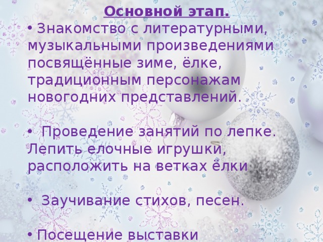 Основной этап.  Знакомство с литературными, музыкальными произведениями посвящённые зиме, ёлке, традиционным персонажам новогодних представлений.  Проведение занятий по лепке. Лепить елочные игрушки, расположить на ветках ёлки  Заучивание стихов, песен.  Посещение выставки 