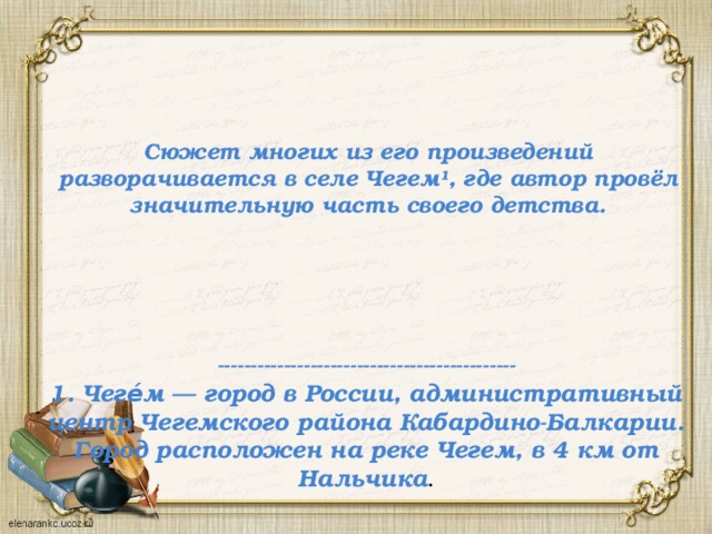 Сюжет многих из его произведений разворачивается в селе Чегем¹, где автор провёл значительную часть своего детства. ---------------------------------------------  1. Чеге́м — город в России, административный центр Чегемского района Кабардино-Балкарии. Город расположен на реке Чегем, в 4 км от Нальчика . 
