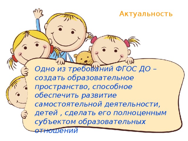 Актуальность Одно из требований ФГОС ДО – создать образовательное пространство, способное обеспечить развитие самостоятельной деятельности, детей , сделать его полноценным субъектом образовательных отношений 