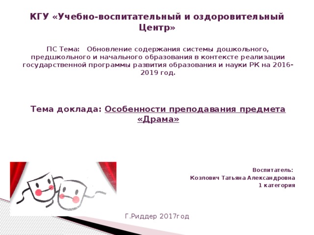КГУ «Учебно-воспитательный и оздоровительный Центр»   ПС Тема: Обновление содержания системы дошкольного, предшкольного и начального образования в контексте реализации государственной программы развития образования и науки РК на 2016-2019 год.    Тема доклада: Особенности преподавания предмета «Драма»   Воспитатель: Козлович Татьяна Александровна 1 категория    Г.Риддер 2017год 