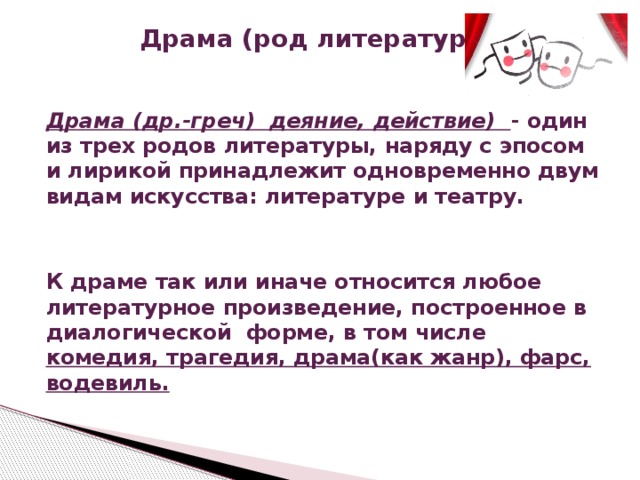 Драма (род литературы)   Драма (др.-греч) деяние, действие) - один из трех родов литературы, наряду с эпосом и лирикой принадлежит одновременно двум видам искусства: литературе и театру.   К драме так или иначе относится любое литературное произведение, построенное в диалогической форме, в том числе комедия, трагедия, драма(как жанр), фарс, водевиль. 