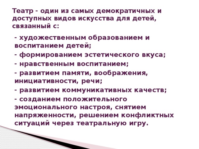Театр - один из самых демократичных и доступных видов искусства для детей, связанный с: - художественным образованием и воспитанием детей; - формированием эстетического вкуса; - нравственным воспитанием; - развитием памяти, воображения, инициативности, речи; - развитием коммуникативных качеств; - созданием положительного эмоционального настроя, снятием напряженности, решением конфликтных ситуаций через театральную игру.  