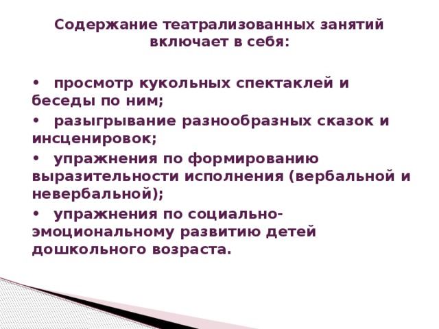 Содержание театрализованных занятий включает в себя:   •  просмотр кукольных спектаклей и беседы по ним; •  разыгрывание разнообразных сказок и инсценировок; •  упражнения по формированию выразительности исполнения (вербальной и невербальной); •  упражнения по социально-эмоциональному развитию детей дошкольного возраста.  