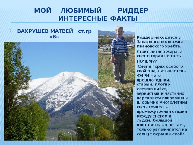 МОЙ ЛЮБИМЫЙ РИДДЕР  интересные факты ВАХРУШЕВ МАТВЕЙ ст.гр «В» КГУ «УВиОЦ»  Риддер находится у Западного подножия Ивановского хребта. Стоит летняя жара, а снег в горах не тает. ПОЧЕМУ?  Снег в горах особого свойства, называется – ФИРН – это прошлогодний, старый, плотно слежавшийся, зернистый и частично перекристаллизованный, обычно многолетний снег, точнее - промежуточная стадия между снегом и льдом, большой плотности. Он не тает, только увлажняется на солнце верхний слой!  