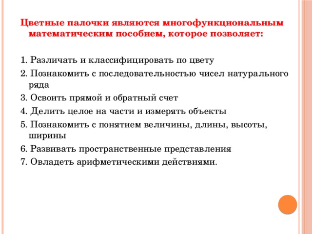 Цветные палочки являются многофункциональным математическим пособием, которое позволяет: 1. Различать и классифицировать по цвету 2. Познакомить с последовательностью чисел натурального ряда 3. Освоить прямой и обратный счет 4. Делить целое на части и измерять объекты 5. Познакомить с понятием величины, длины, высоты, ширины 6. Развивать пространственные представления 7. Овладеть арифметическими действиями. 
