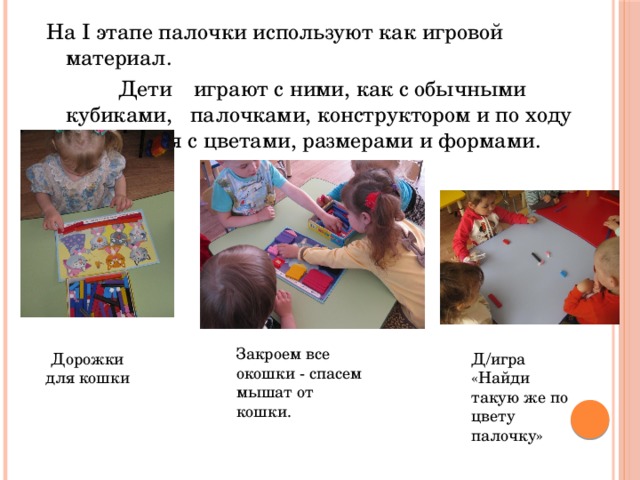 На I этапе палочки используют как игровой материал.  Дети  играют с ними, как с обычными кубиками, палочками, конструктором и по ходу знакомятся с цветами, размерами и формами. Закроем все окошки - спасем мышат от кошки. Дорожки для кошки Д/игра «Найди такую же по цвету палочку» 