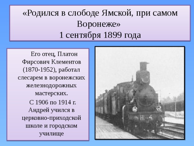 «Родился в слободе Ямской, при самом Воронеже»  1 сентября 1899 года  Его отец, Платон Фирсович Клементов (1870-1952), работал слесарем в воронежских железнодорожных мастерских.  С 1906 по 1914 г. Андрей учился в церковно-приходской школе и городском училище  
