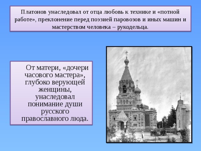 Платонов унаследовал от отца любовь к технике и «потной работе», преклонение перед поэзией паровозов и иных машин и мастерством человека – рукодельца.  От матери, «дочери часового мастера», глубоко верующей женщины, унаследовал понимание души русского православного люда. 