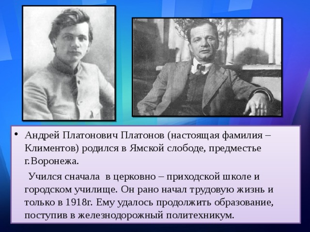 Андрей Платонович Платонов (настоящая фамилия – Климентов) родился в Ямской слободе, предместье г.Воронежа.  Учился сначала в церковно – приходской школе и городском училище. Он рано начал трудовую жизнь и только в 1918г. Ему удалось продолжить образование, поступив в железнодорожный политехникум. 