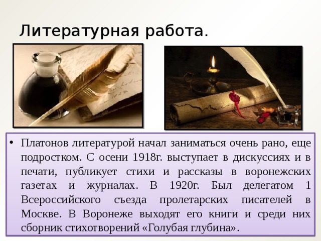 Литературная работа. Платонов литературой начал заниматься очень рано, еще подростком. С осени 1918г. выступает в дискуссиях и в печати, публикует стихи и рассказы в воронежских газетах и журналах. В 1920г. Был делегатом 1 Всероссийского съезда пролетарских писателей в Москве. В Воронеже выходят его книги и среди них сборник стихотворений «Голубая глубина». 