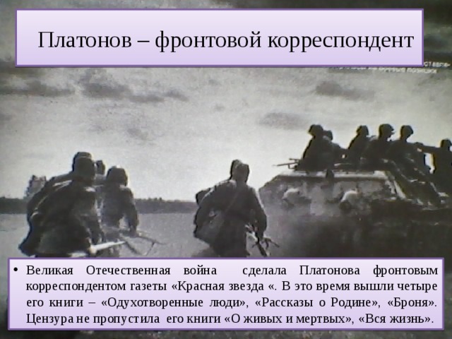  Платонов – фронтовой корреспондент Великая Отечественная война сделала Платонова фронтовым корреспондентом газеты «Красная звезда «. В это время вышли четыре его книги – «Одухотворенные люди», «Рассказы о Родине», «Броня». Цензура не пропустила его книги «О живых и мертвых», «Вся жизнь». 