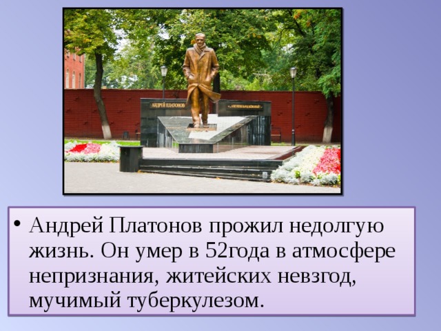 Андрей Платонов прожил недолгую жизнь. Он умер в 52года в атмосфере непризнания, житейских невзгод, мучимый туберкулезом. 