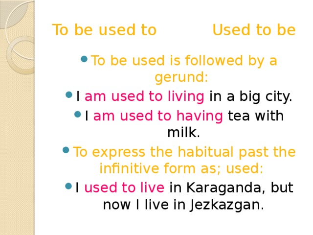 To be used to Used to be To be used is followed by a gerund: I am used to living in a big city. I am used to having tea with milk. To express the habitual past the infinitive form as; used:  I used to live in Karaganda, but now I live in Jezkazgan. 