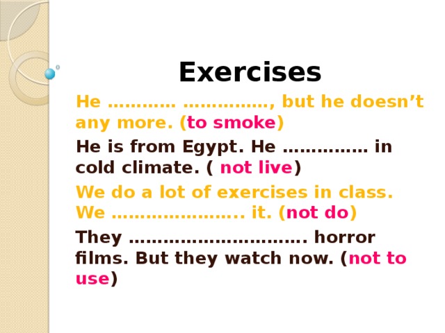 Exercises He ………… ……………, but he doesn’t any more. ( to smoke ) He is from Egypt. He …………… in cold climate. ( not live ) We do a lot of exercises in class. We ………………….. it. ( not do ) They …………………………. horror films. But they watch now. ( not to use ) 