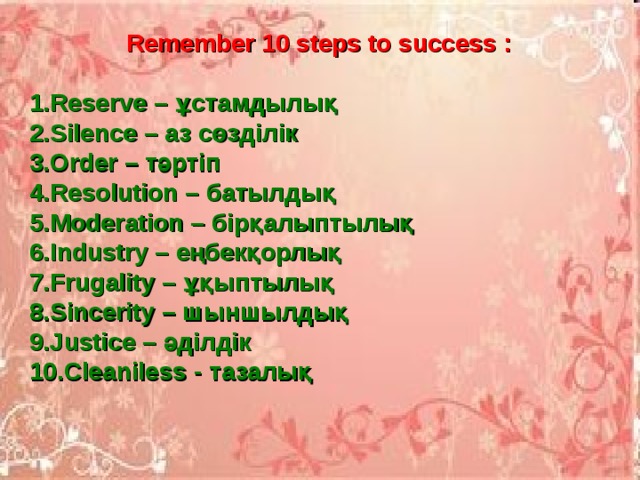  Remember 10 steps to success :  1.Reserve – ұстамдылық 2.Silence – аз сөзділік 3.Order – тәртіп 4.Resolution – батылдық 5.Moderation – бірқалыптылық 6.Industry – еңбекқорлық 7.Frugality – ұқыптылық 8.Sincerity – шыншылдық 9.Justice – әділдік 10.Cleaniless - тазалық 