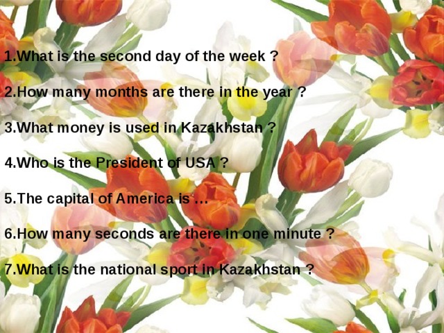  1.What is the second day of the week ?  2.How many months are there in the year ?  3.What money is used in Kazakhstan ?  4.Who is the President of USA ?  5.The capital of America is …  6.How many seconds are there in one minute ?  7.What is the national sport in Kazakhstan ?   
