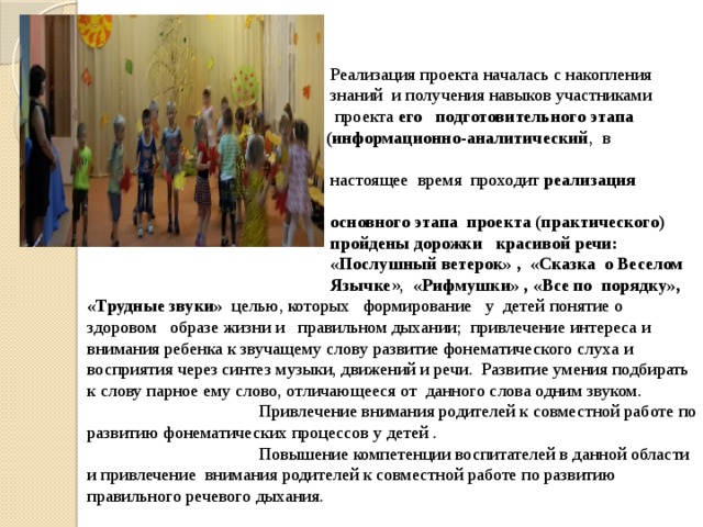  Реализация проекта началась с накопления  знаний и получения навыков участниками  проекта его подготовительного этапа  (информационно-аналитический , в  настоящее время проходит реализация  основного этапа проекта (практического)  пройдены дорожки красивой речи:  «Послушный ветерок» , «Сказка о Веселом  Язычке », «Рифмушки» , «Все по порядку», «Трудные звуки» целью, которых формирование у детей понятие о здоровом образе жизни и правильном дыхании; привлечение интереса и внимания ребенка к звучащему слову развитие фонематического слуха и восприятия через синтез музыки, движений и речи. Развитие умения подбирать к слову парное ему слово, отличающееся от данного слова одним звуком.  Привлечение внимания родителей к совместной работе по развитию фонематических процессов у детей .  Повышение компетенции воспитателей в данной области и привлечение внимания родителей к совместной работе по развитию правильного речевого дыхания.  