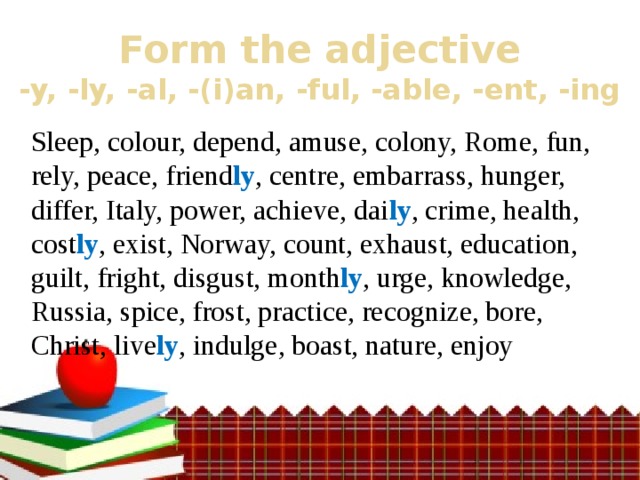 Form the adjective  -y, -ly, -al, -(i)an, -ful, -able, -ent, -ing Sleep, colour, depend, amuse, colony, Rome, fun, rely, peace, friend ly , centre, embarrass, hunger, differ, Italy, power, achieve, dai ly , crime, health, cost ly , exist, Norway, count, exhaust, education, guilt, fright, disgust, month ly , urge, knowledge, Russia, spice, frost, practice, recognize, bore, Christ, live ly , indulge, boast, nature, enjoy 
