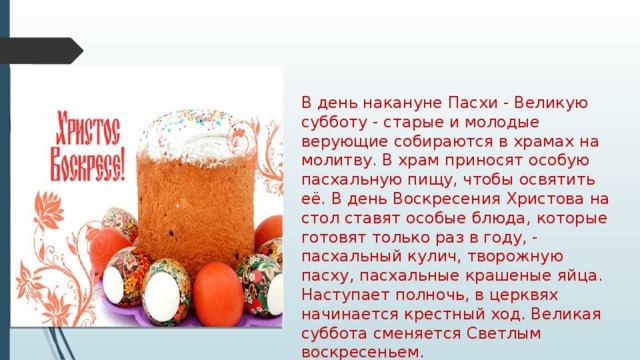 В день накануне Пасхи - Великую субботу - старые и молодые верующие собираются в храмах на молитву. В храм приносят особую пасхальную пищу, чтобы освятить её. В день Воскресения Христова на стол ставят особые блюда, которые готовят только раз в году, - пасхальный кулич, творожную пасху, пасхальные крашеные яйца. Наступает полночь, в церквях начинается крестный ход. Великая суббота сменяется Светлым воскресеньем. 