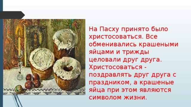 На Пасху принято было христосоваться. Все обменивались крашеными яйцами и трижды целовали друг друга. Христосоваться - поздравлять друг друга с праздником, а крашеные яйца при этом являются символом жизни. 