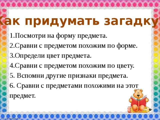 Как придумать загадку? 1.Посмотри на форму предмета. 2.Сравни с предметом похожим по форме. 3.Определи цвет предмета. 4.Сравни с предметом похожим по цвету. 5. Вспомни другие признаки предмета. 6. Сравни с предметами похожими на этот предмет. 