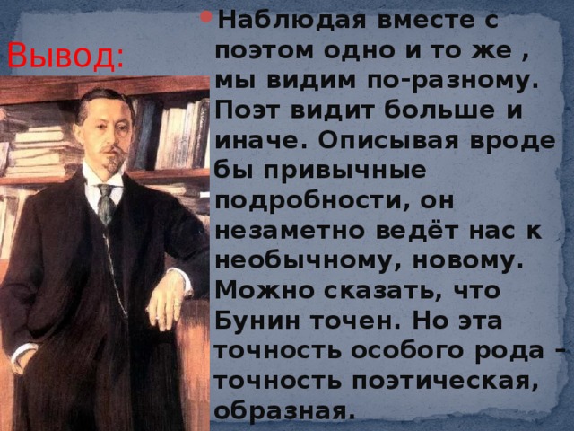 Наблюдая вместе с поэтом одно и то же , мы видим по-разному. Поэт видит больше и иначе. Описывая вроде бы привычные подробности, он незаметно ведёт нас к необычному, новому. Можно сказать, что Бунин точен. Но эта точность особого рода – точность поэтическая, образная. Вывод: 