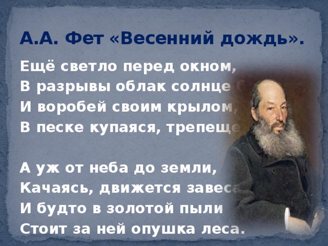 А.А. Фет «Весенний дождь». Ещё светло перед окном, В разрывы облак солнце блещет, И воробей своим крылом, В песке купаяся, трепещет.  А уж от неба до земли, Качаясь, движется завеса, И будто в золотой пыли Стоит за ней опушка леса. 