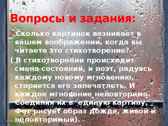 Вопросы и задания: Сколько картинок возникает в вашем воображении, когда вы читаете это стихотворение? ( В стихотворении происходит смена состояний, и поэт, радуясь каждому новому мгновению, старается его запечатлеть. И каждое мгновение неповторимо. Соединяя их в единую картину, Фет рисует образ дождя, живой и неповторимый). 