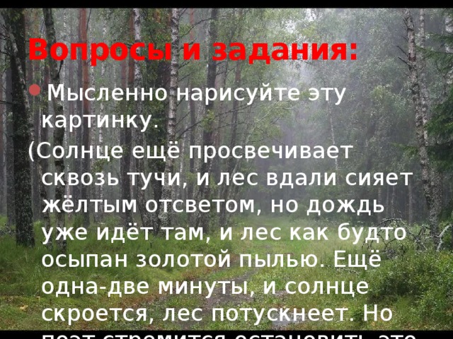 Вопросы и задания: Мысленно нарисуйте эту картинку. (Солнце ещё просвечивает сквозь тучи, и лес вдали сияет жёлтым отсветом, но дождь уже идёт там, и лес как будто осыпан золотой пылью. Ещё одна-две минуты, и солнце скроется, лес потускнеет. Но поэт стремится остановить это мгновение, задержать наш взгляд). 