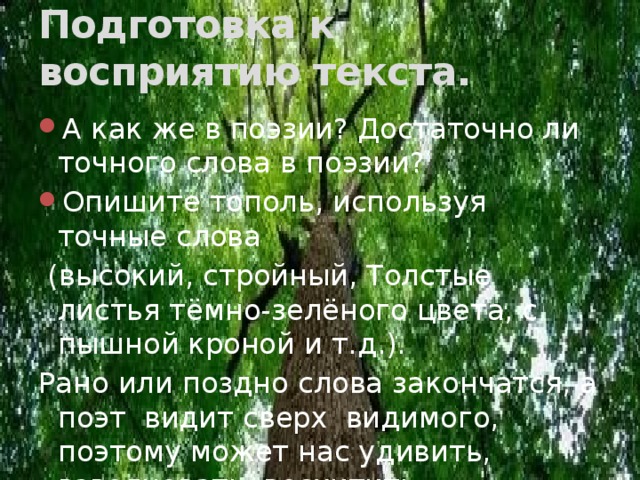Подготовка к восприятию текста. А как же в поэзии? Достаточно ли точного слова в поэзии? Опишите тополь, используя точные слова  (высокий, стройный, Толстые листья тёмно-зелёного цвета, с пышной кроной и т.д.). Рано или поздно слова закончатся, а поэт видит сверх видимого, поэтому может нас удивить, взволновать, восхитить. 
