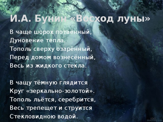 И.А. Бунин «Восход луны» В чаще шорох потаённый, Дуновение тепла. Тополь сверху озарённый, Перед домом вознесённый, Весь из жидкого стекла. В чащу тёмную глядится Круг «зеркально-золотой». Тополь льётся, серебрится, Весь трепещет и струится Стекловидною водой. 