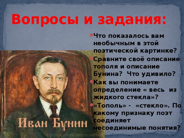 Вопросы и задания: Что показалось вам необычным в этой поэтической картинке? Сравните своё описание тополя и описание Бунина? Что удивило? Как вы понимаете определение « весь из жидкого стекла»? «Тополь» - «стекло». По какому признаку поэт соединяет несоединимые понятия? 