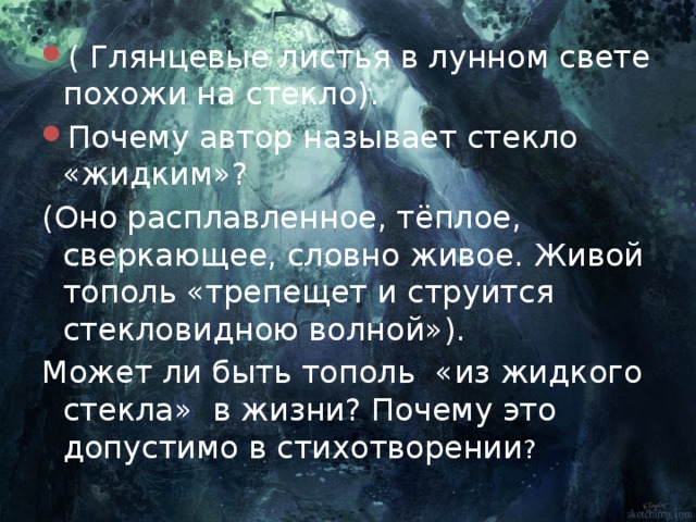 ( Глянцевые листья в лунном свете похожи на стекло). Почему автор называет стекло «жидким»? (Оно расплавленное, тёплое, сверкающее, словно живое. Живой тополь «трепещет и струится стекловидною волной»). Может ли быть тополь «из жидкого стекла» в жизни? Почему это допустимо в стихотворении ? 