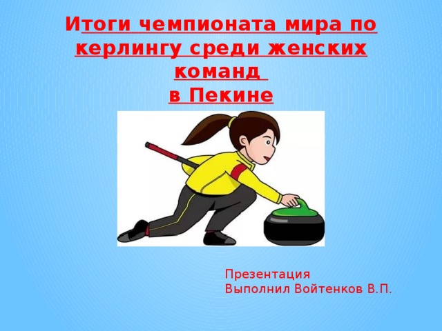 И тоги чемпионата мира по керлингу среди женских команд в Пекине Презентация Выполнил Войтенков В.П. 