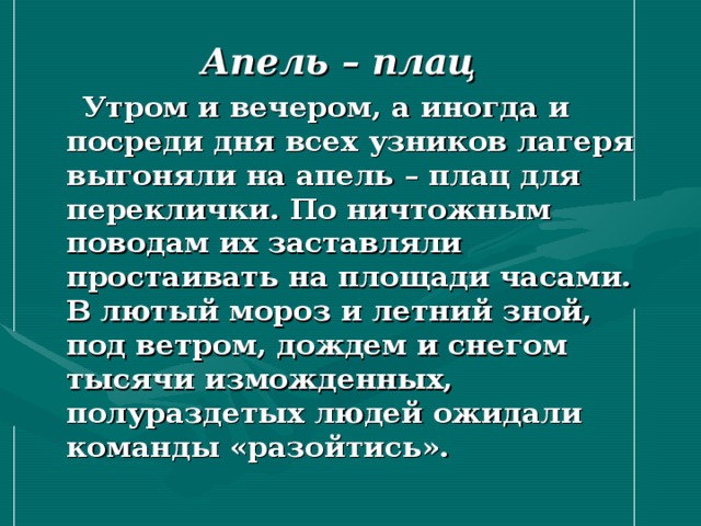  Апель – плац  Утром и вечером, а иногда и посреди дня всех узников лагеря выгоняли на апель – плац для переклички. По ничтожным поводам их заставляли простаивать на площади часами. В лютый мороз и летний зной, под ветром, дождем и снегом тысячи изможденных, полураздетых людей ожидали команды «разойтись». 