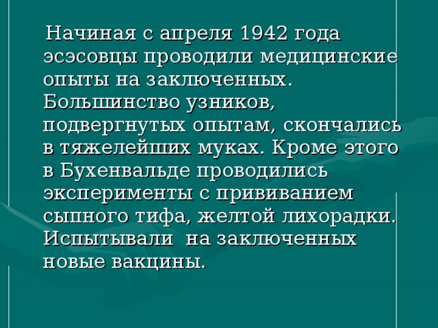  Начиная с апреля 1942 года эсэсовцы проводили медицинские опыты на заключенных. Большинство узников, подвергнутых опытам, скончались в тяжелейших муках. Кроме этого в Бухенвальде проводились эксперименты с прививанием сыпного тифа, желтой лихорадки. Испытывали на заключенных новые вакцины. 