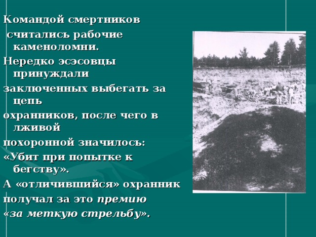 Командой смертников  считались рабочие каменоломни. Нередко эсэсовцы принуждали заключенных выбегать за цепь охранников, после чего в лживой похоронной значилось: «Убит при попытке к бегству». А «отличившийся» охранник получал за это премию «за меткую стрельбу». 