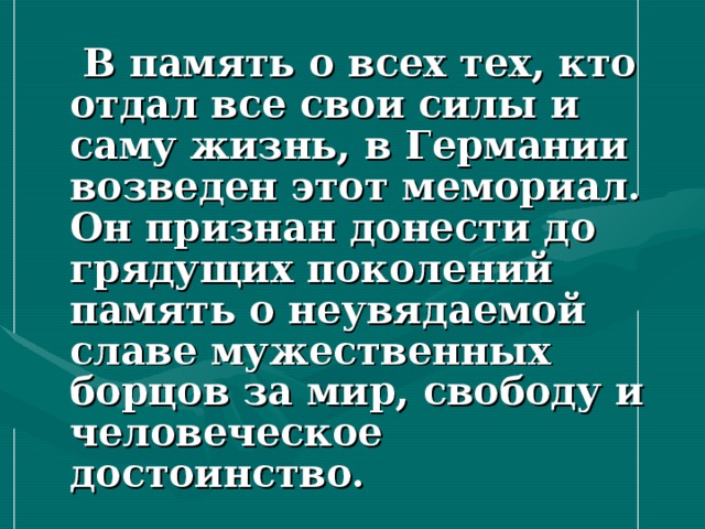  В память о всех тех, кто отдал все свои силы и саму жизнь, в Германии возведен этот мемориал. Он признан донести до грядущих поколений память о неувядаемой славе мужественных борцов за мир, свободу и человеческое достоинство.  
