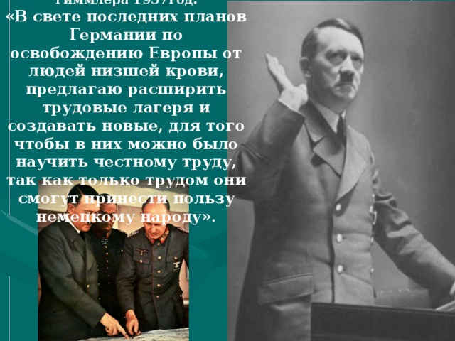 Из письма Рейхсфюрера СС Гиммлера 1937год: «В свете последних планов Германии по освобождению Европы от людей низшей крови, предлагаю расширить трудовые лагеря и создавать новые, для того чтобы в них можно было научить честному труду, так как только трудом они смогут принести пользу немецкому народу». 