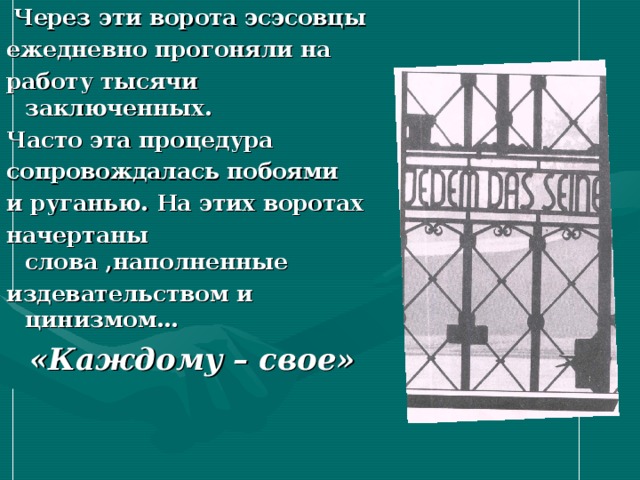  Через эти ворота эсэсовцы ежедневно прогоняли на работу тысячи заключенных. Часто эта процедура сопровождалась побоями и руганью. На этих воротах начертаны слова ,наполненные издевательством и цинизмом…  «Каждому – свое» 