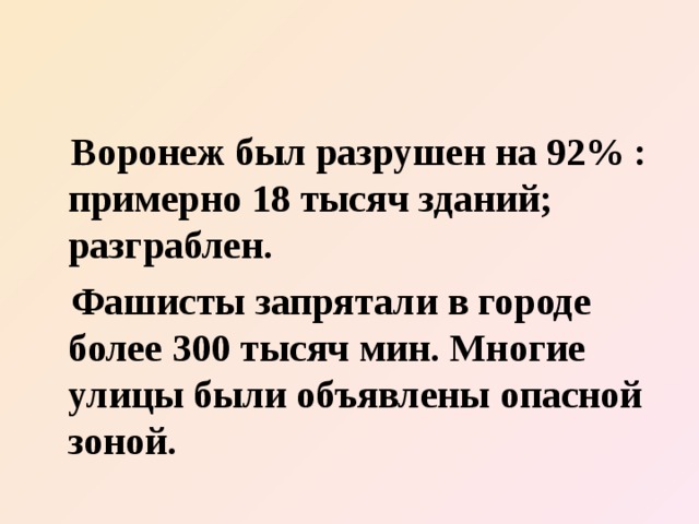  Воронеж был разрушен на 92% : примерно 18 тысяч зданий; разграблен.  Фашисты запрятали в городе более 300 тысяч мин. Многие улицы были объявлены опасной зоной. 