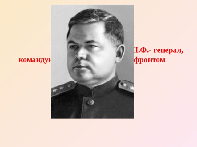                                                          Ватутин Н.Ф.- генерал, командующий   Воронежским фронтом 